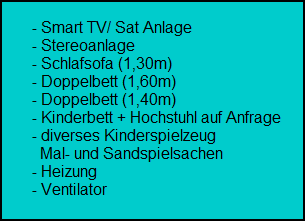 - Smart TV/ Sat Anlage
        - Stereoanlage
        - Schlafsofa (1,30m)
        - Doppelbett (1,60m)
        - Doppelbett (1,40m)
        - Kinderbett + Hochstuhl auf Anfrage
        - diverses Kinderspielzeug
          Mal- und Sandspielsachen
        - Heizung
        - Ventilator