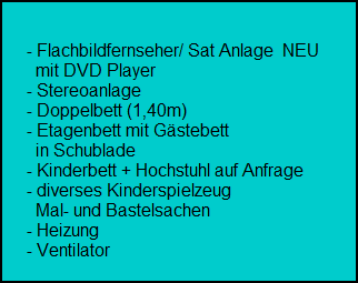 - Flachbildfernseher/ Sat Anlage  NEU
        mit DVD Player
      - Stereoanlage
      - Doppelbett (1,40m)
      - Etagenbett mit Gstebett
        in Schublade
      - Kinderbett + Hochstuhl auf Anfrage
      - diverses Kinderspielzeug
        Mal- und Bastelsachen
      - Heizung
      - Ventilator