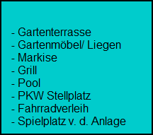 - Gartenterrasse
    - Gartenmbel/ Liegen
    - Markise
    - Grill
    - Pool
    - PKW Stellplatz
    - Fahrradverleih
    - Spielplatz v. d. Anlage