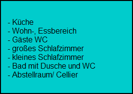 - Kche
    - Wohn-, Essbereich
    - Gste WC
    - groes Schlafzimmer
    - kleines Schlafzimmer
    - Bad mit Dusche und WC
    - Abstellraum/ Cellier