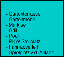 - Gartenterrasse
     - Gartenmbel
     - Markise
     - Grill
     - Pool
     - PKW Stellplatz
     - Fahrradverleih
     - Spielplatz v.d. Anlage