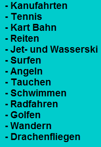 - Kanufahrten
  - Tennis
  - Kart Bahn
  - Reiten
  - Jet- und Wasserski
  - Surfen
  - Angeln
  - Tauchen
  - Schwimmen
  - Radfahren
  - Golfen
  - Wandern
  - Drachenfliegen